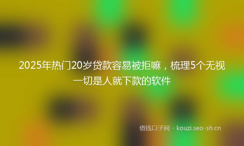 2025年热门20岁贷款容易被拒嘛，梳理5个无视一切是人就下款的软件