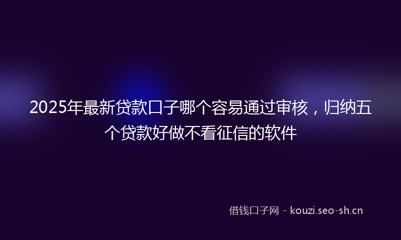 2025年最新贷款口子哪个容易通过审核，归纳五个贷款好做不看征信的软件