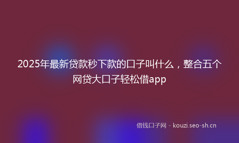 2025年最新贷款秒下款的口子叫什么，整合五个网贷大口子轻松借app