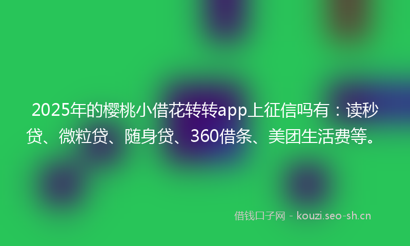 2025年的樱桃小借花转转app上征信吗有：读秒贷、微粒贷、随身贷、360借条、美团生活费等。