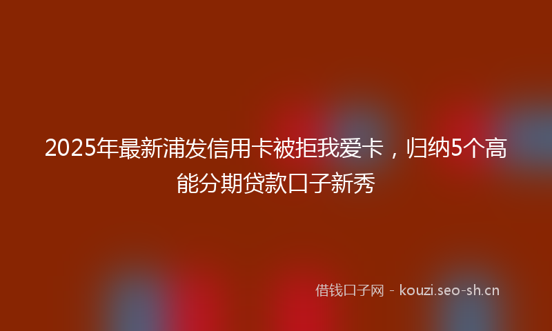 2025年最新浦发信用卡被拒我爱卡，归纳5个高能分期贷款口子新秀