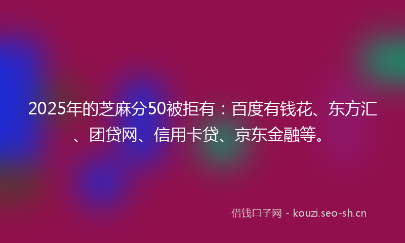 2025年的芝麻分50被拒有：百度有钱花、东方汇、团贷网、信用卡贷、京东金融等。