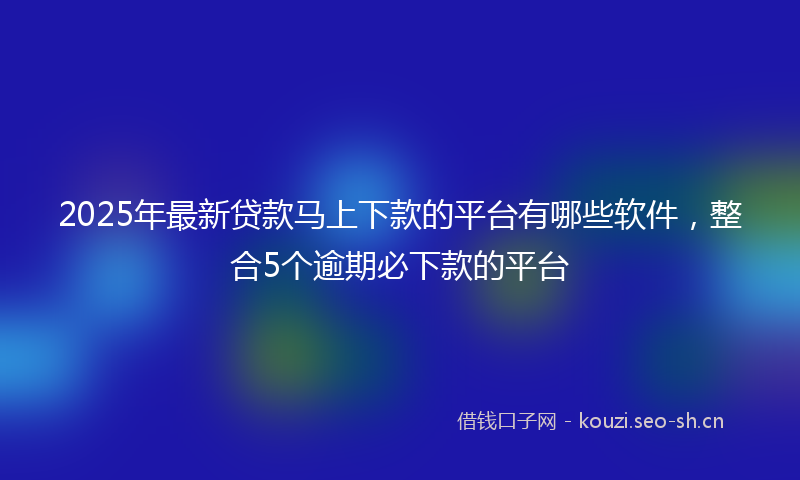 2025年最新贷款马上下款的平台有哪些软件，整合5个逾期必下款的平台