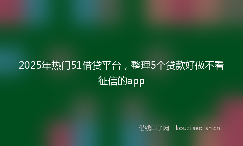 2025年热门51借贷平台，整理5个贷款好做不看征信的app