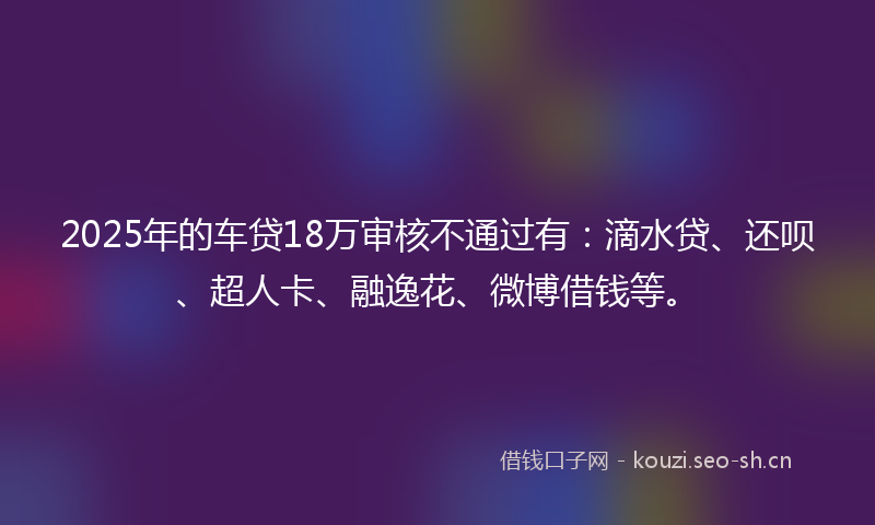 2025年的车贷18万审核不通过有：滴水贷、还呗、超人卡、融逸花、微博借钱等。