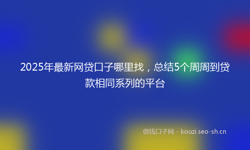 2025年最新网贷口子哪里找，总结5个周周到贷款相同系列的平台