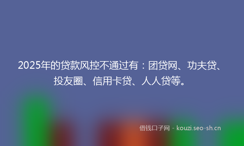 2025年的贷款风控不通过有：团贷网、功夫贷、投友圈、信用卡贷、人人贷等。
