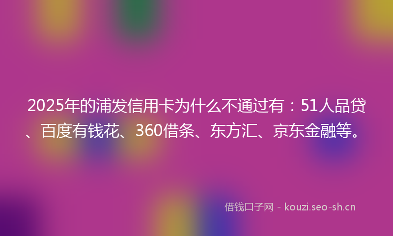 2025年的浦发信用卡为什么不通过有：51人品贷、百度有钱花、360借条、东方汇、京东金融等。
