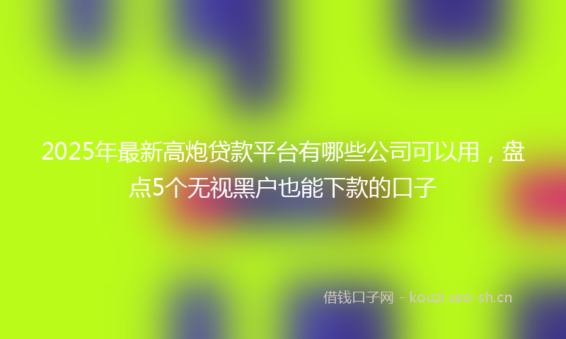 2025年最新高炮贷款平台有哪些公司可以用，盘点5个无视黑户也能下款的口子