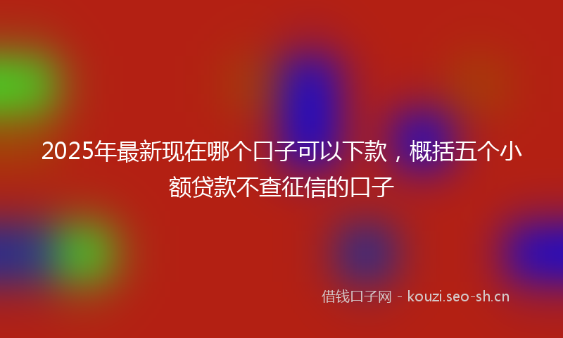 2025年最新现在哪个口子可以下款，概括五个小额贷款不查征信的口子