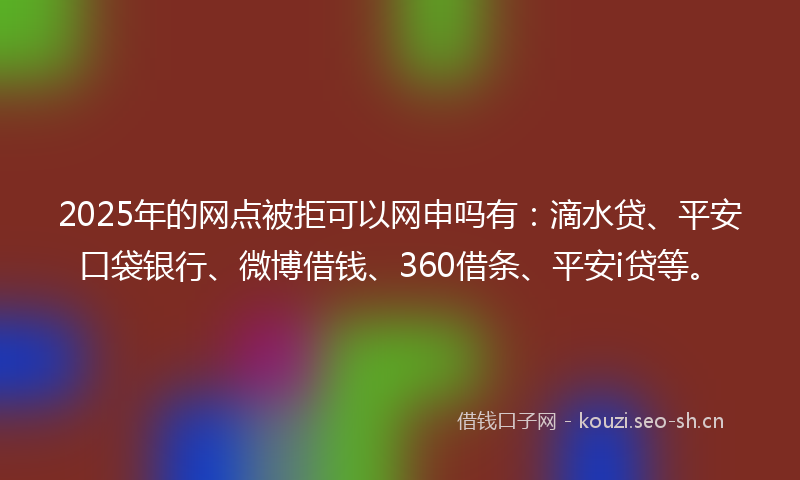 2025年的网点被拒可以网申吗有：滴水贷、平安口袋银行、微博借钱、360借条、平安i贷等。