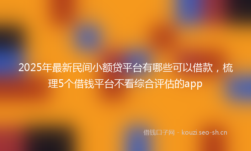 2025年最新民间小额贷平台有哪些可以借款，梳理5个借钱平台不看综合评估的app