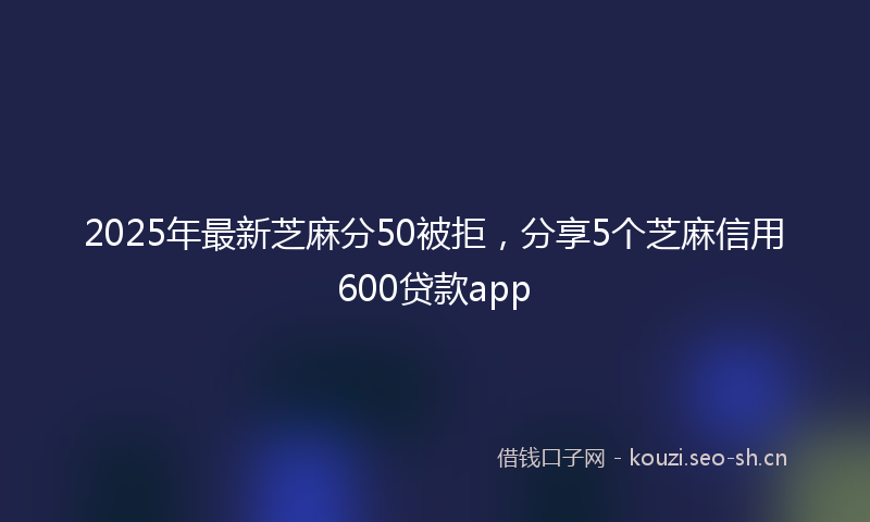 2025年最新芝麻分50被拒，分享5个芝麻信用600贷款app