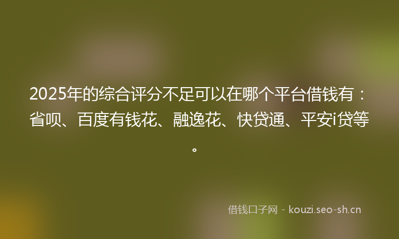 2025年的综合评分不足可以在哪个平台借钱有：省呗、百度有钱花、融逸花、快贷通、平安i贷等。