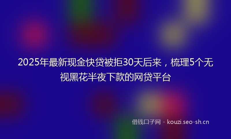 2025年最新现金快贷被拒30天后来，梳理5个无视黑花半夜下款的网贷平台