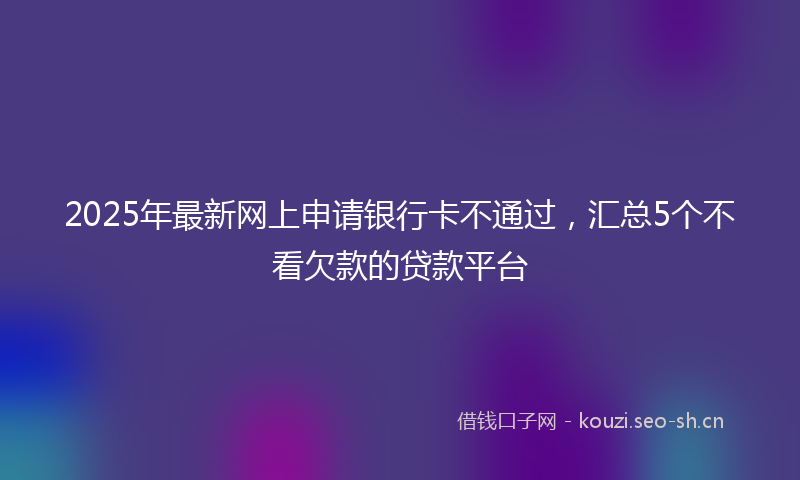 2025年最新网上申请银行卡不通过，汇总5个不看欠款的贷款平台