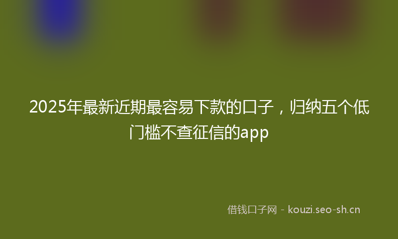 2025年最新近期最容易下款的口子，归纳五个低门槛不查征信的app
