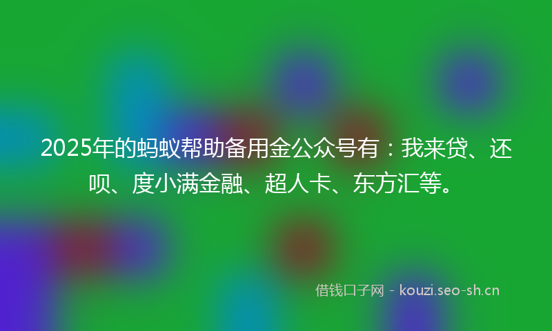 2025年的蚂蚁帮助备用金公众号有：我来贷、还呗、度小满金融、超人卡、东方汇等。