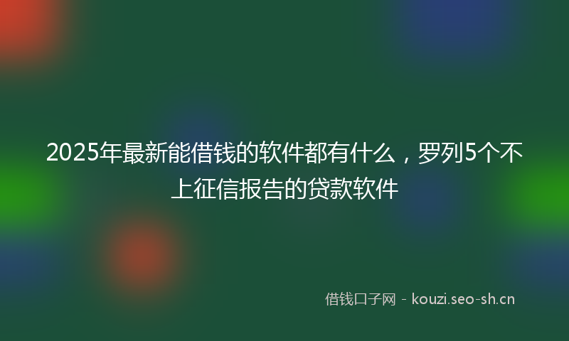 2025年最新能借钱的软件都有什么，罗列5个不上征信报告的贷款软件