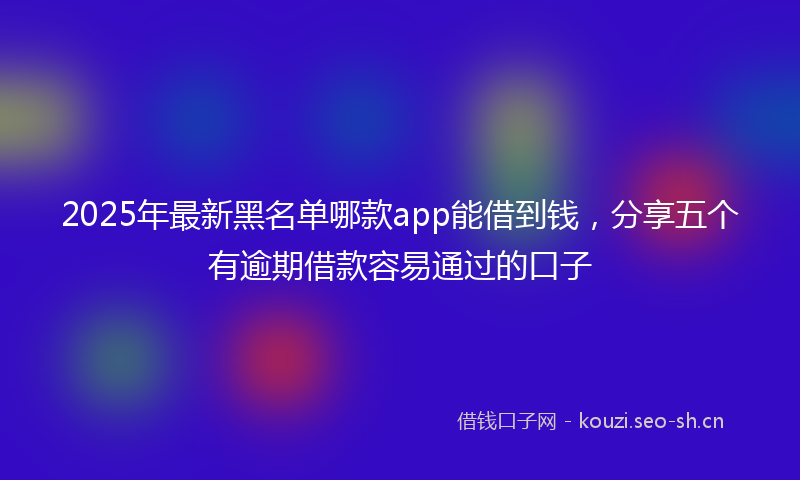 2025年最新黑名单哪款app能借到钱，分享五个有逾期借款容易通过的口子