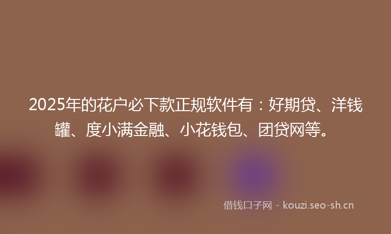 2025年的花户必下款正规软件有：好期贷、洋钱罐、度小满金融、小花钱包、团贷网等。