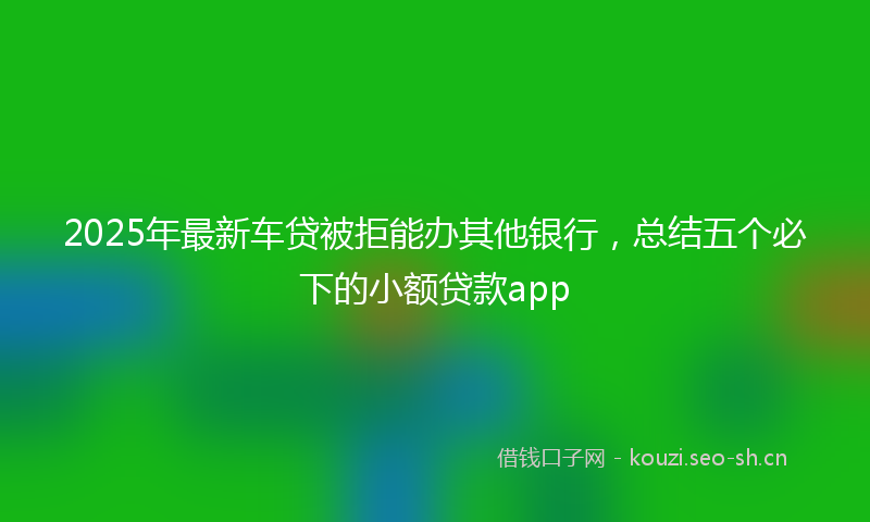 2025年最新车贷被拒能办其他银行，总结五个必下的小额贷款app