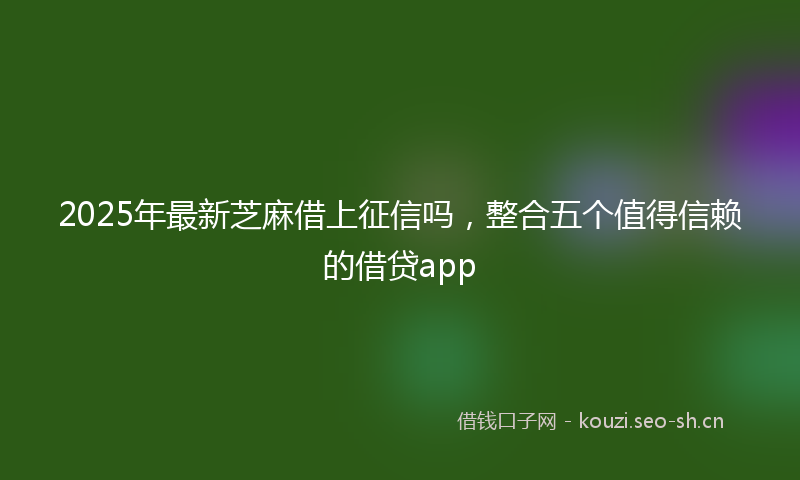 2025年最新芝麻借上征信吗，整合五个值得信赖的借贷app