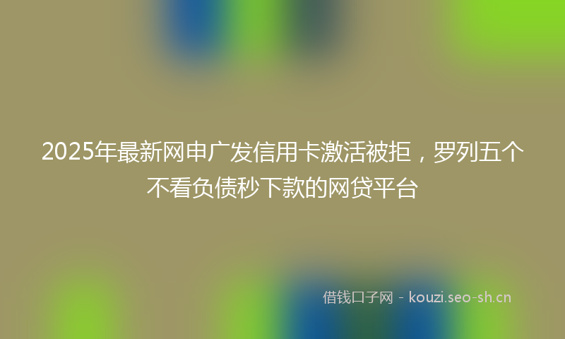 2025年最新网申广发信用卡激活被拒，罗列五个不看负债秒下款的网贷平台