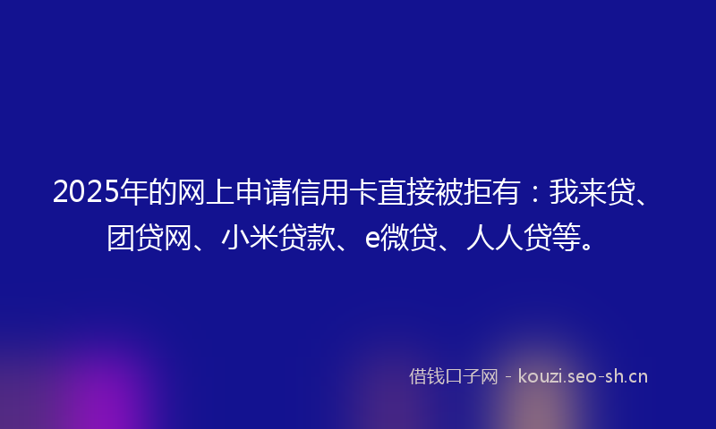 2025年的网上申请信用卡直接被拒有：我来贷、团贷网、小米贷款、e微贷、人人贷等。