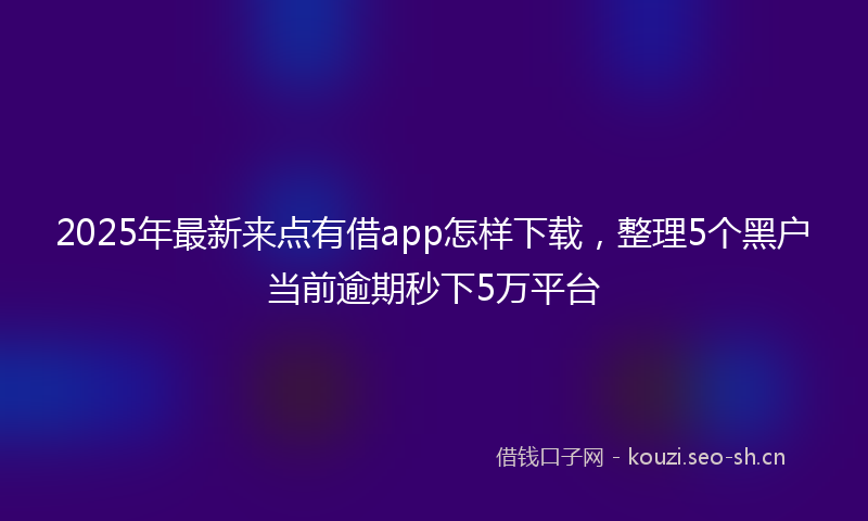 2025年最新来点有借app怎样下载，整理5个黑户当前逾期秒下5万平台