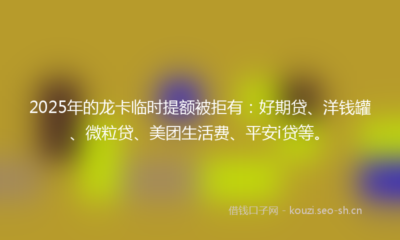 2025年的龙卡临时提额被拒有：好期贷、洋钱罐、微粒贷、美团生活费、平安i贷等。