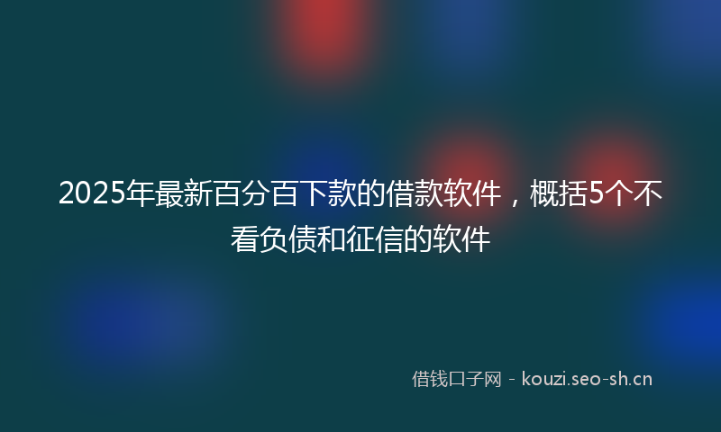 2025年最新百分百下款的借款软件，概括5个不看负债和征信的软件