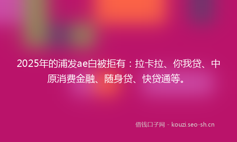 2025年的浦发ae白被拒有：拉卡拉、你我贷、中原消费金融、随身贷、快贷通等。