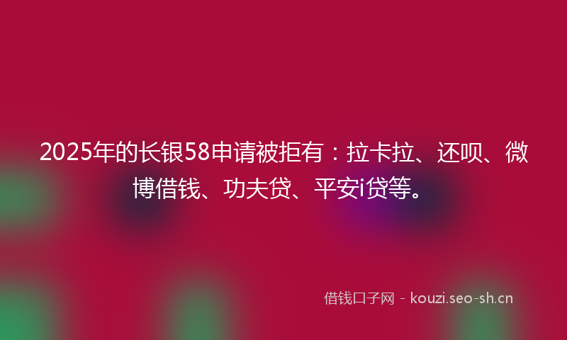 2025年的长银58申请被拒有：拉卡拉、还呗、微博借钱、功夫贷、平安i贷等。