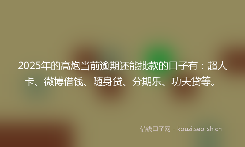 2025年的高炮当前逾期还能批款的口子有：超人卡、微博借钱、随身贷、分期乐、功夫贷等。