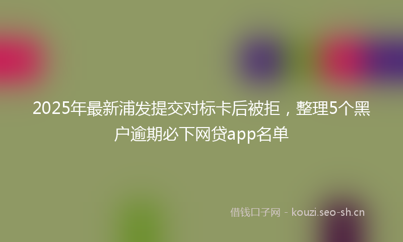 2025年最新浦发提交对标卡后被拒，整理5个黑户逾期必下网贷app名单
