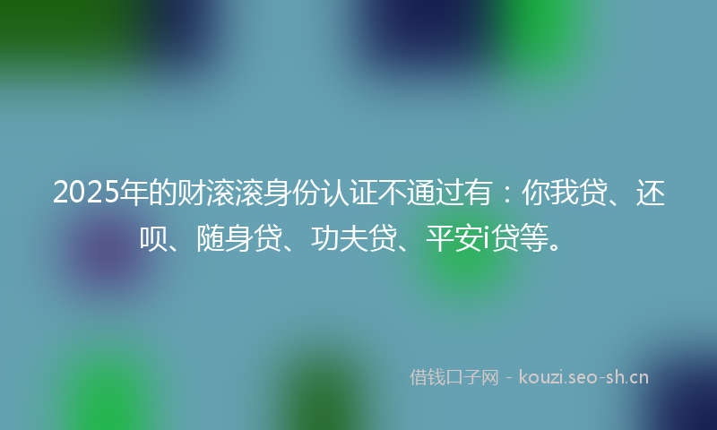 2025年的财滚滚身份认证不通过有：你我贷、还呗、随身贷、功夫贷、平安i贷等。