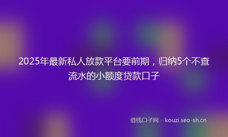 2025年最新私人放款平台要前期，归纳5个不查流水的小额度贷款口子