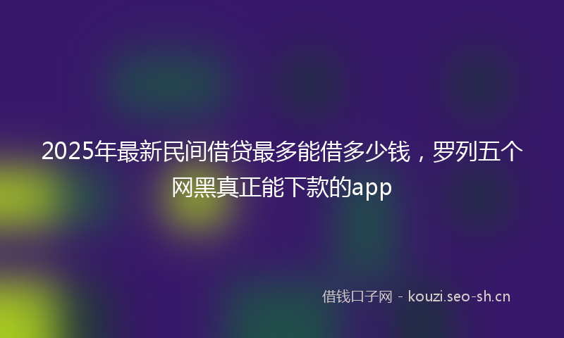 2025年最新民间借贷最多能借多少钱，罗列五个网黑真正能下款的app