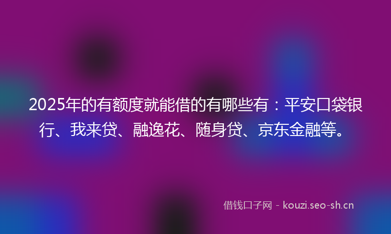 2025年的有额度就能借的有哪些有：平安口袋银行、我来贷、融逸花、随身贷、京东金融等。