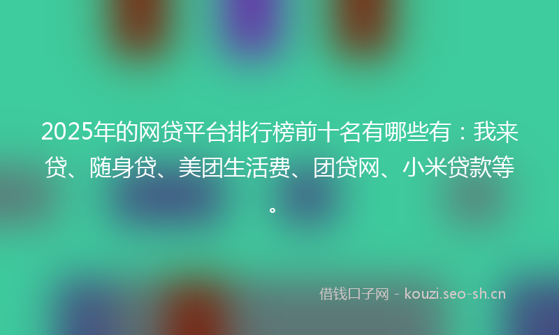 2025年的网贷平台排行榜前十名有哪些有：我来贷、随身贷、美团生活费、团贷网、小米贷款等。