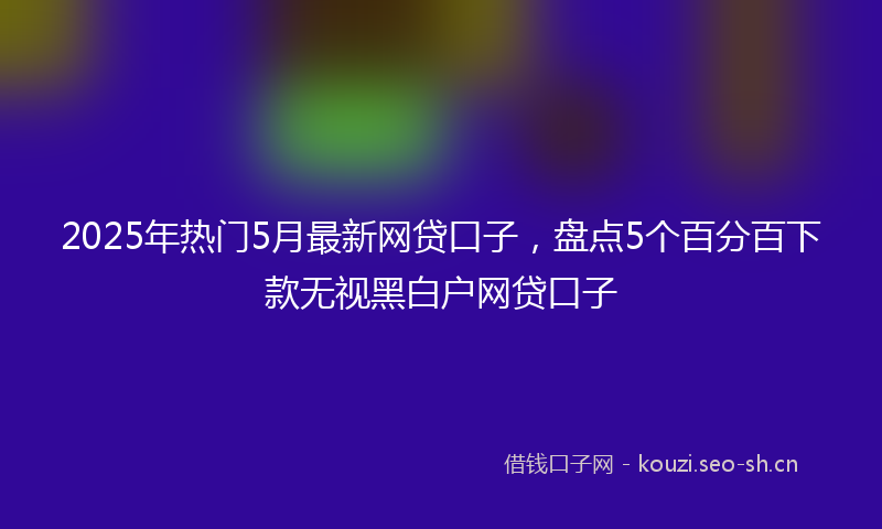 2025年热门5月最新网贷口子，盘点5个百分百下款无视黑白户网贷口子