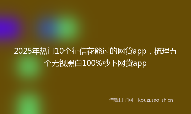 2025年热门10个征信花能过的网贷app，梳理五个无视黑白100%秒下网贷app