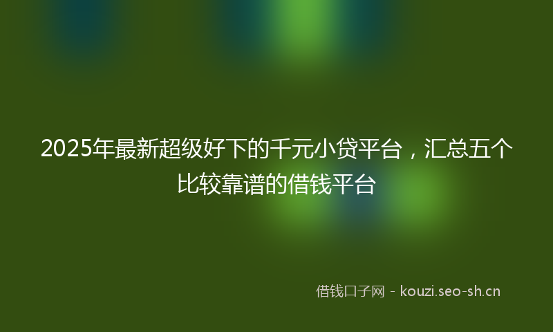 2025年最新超级好下的千元小贷平台，汇总五个比较靠谱的借钱平台