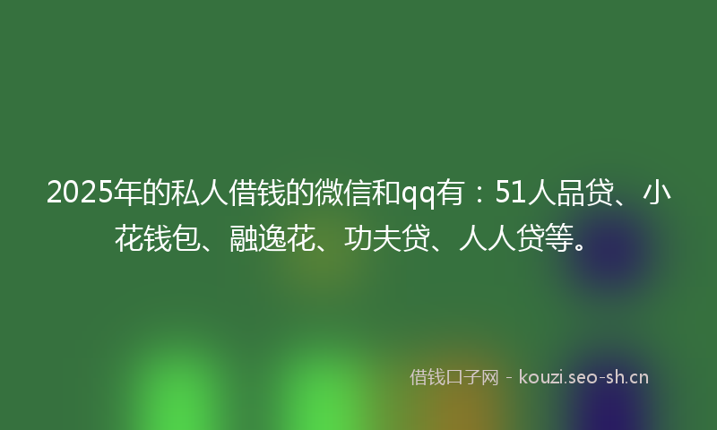 2025年的私人借钱的微信和qq有：51人品贷、小花钱包、融逸花、功夫贷、人人贷等。