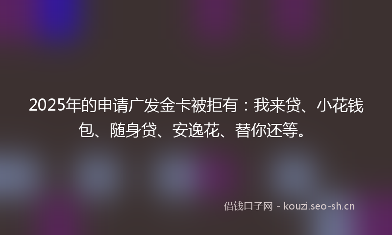 2025年的申请广发金卡被拒有：我来贷、小花钱包、随身贷、安逸花、替你还等。