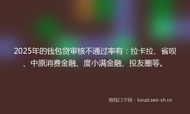 2025年的钱包贷审核不通过率有：拉卡拉、省呗、中原消费金融、度小满金融、投友圈等。