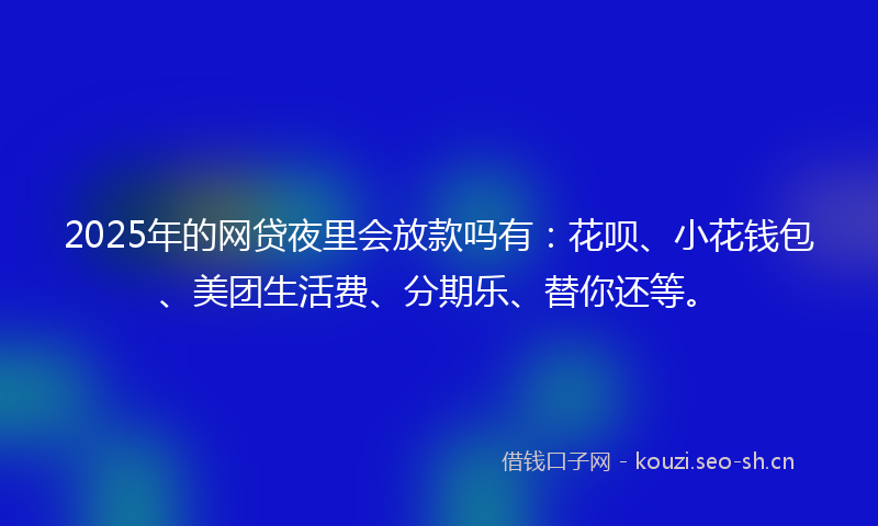 2025年的网贷夜里会放款吗有：花呗、小花钱包、美团生活费、分期乐、替你还等。