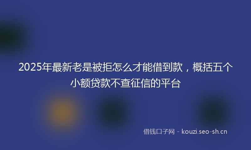 2025年最新老是被拒怎么才能借到款，概括五个小额贷款不查征信的平台