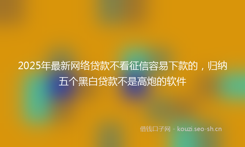 2025年最新网络贷款不看征信容易下款的，归纳五个黑白贷款不是高炮的软件
